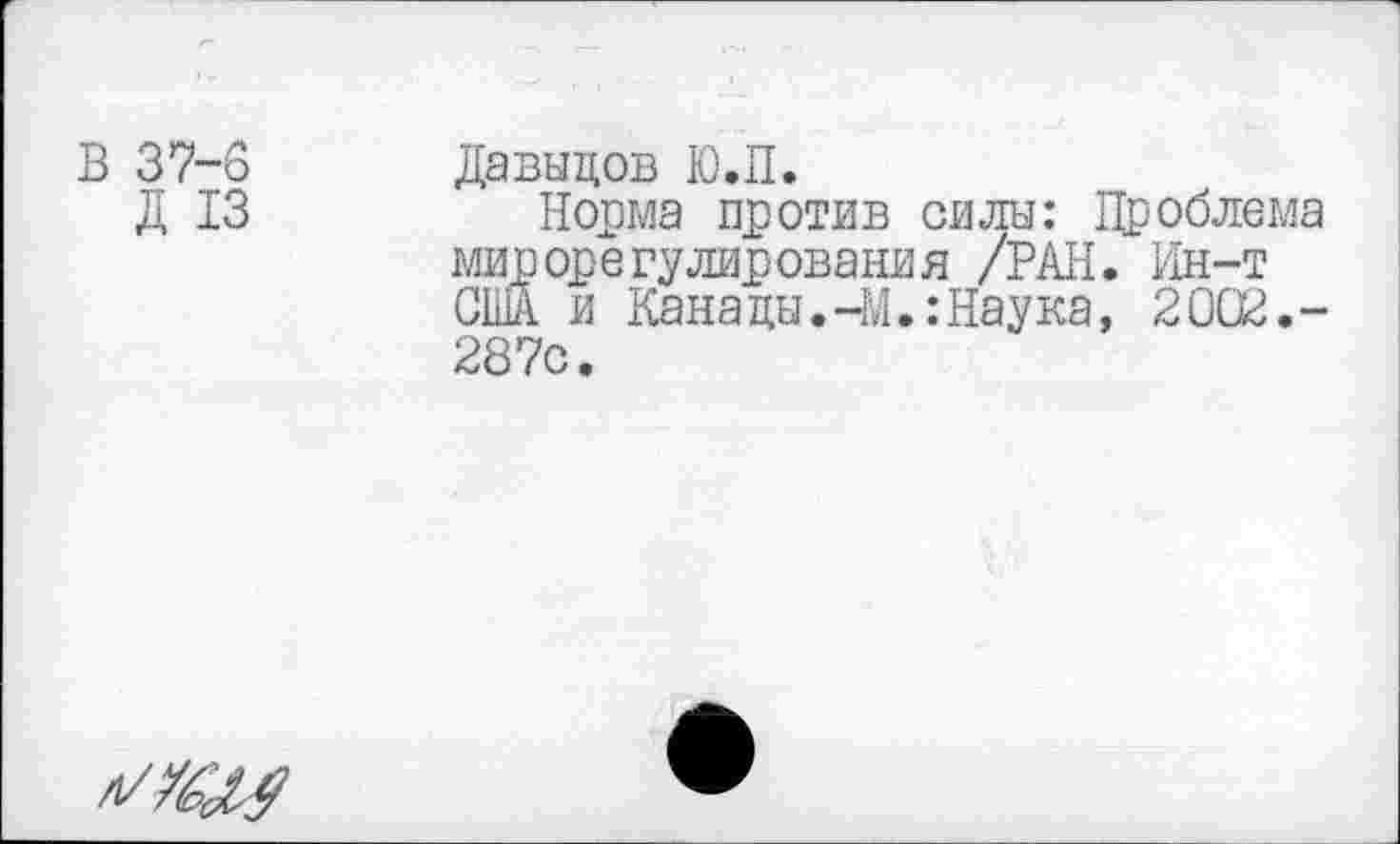 ﻿В 37-о Давыдов Ю.П.
Д 13	Норма против силы: Проблема
мирорегулирования /РАН. Ин-т США и Канацы.-М.:Наука, 2002.-287с.
